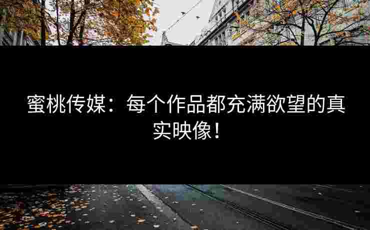 蜜桃传媒：每个作品都充满欲望的真实映像！