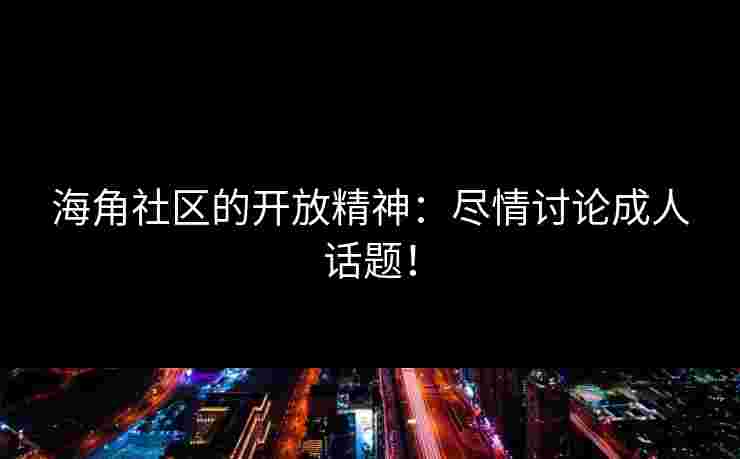 海角社区的开放精神：尽情讨论成人话题！