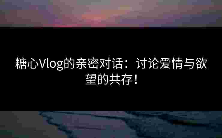 糖心Vlog的亲密对话：讨论爱情与欲望的共存！