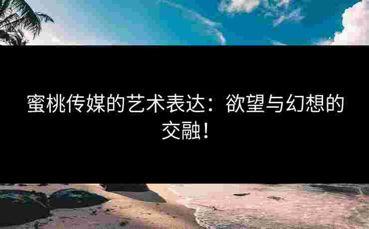 蜜桃传媒的艺术表达：欲望与幻想的交融！