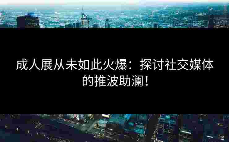 成人展从未如此火爆：探讨社交媒体的推波助澜！
