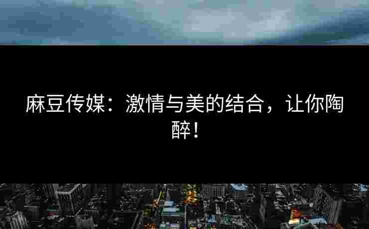 麻豆传媒：激情与美的结合，让你陶醉！