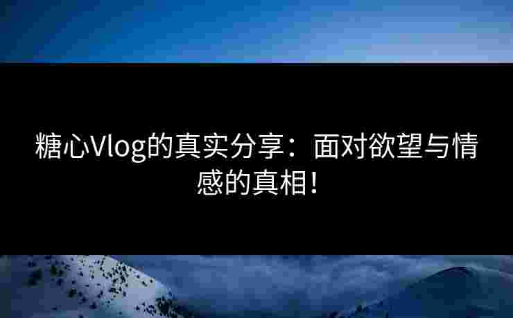 糖心Vlog的真实分享：面对欲望与情感的真相！