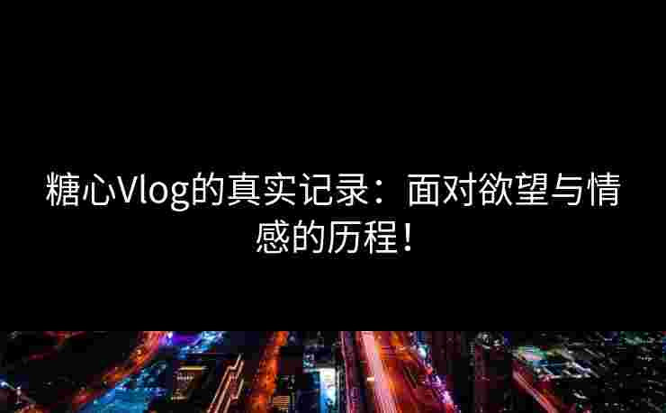 糖心Vlog的真实记录：面对欲望与情感的历程！