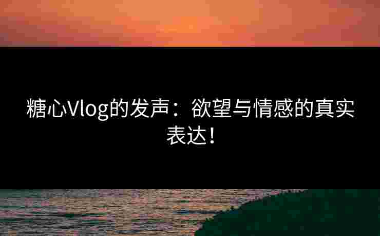 糖心Vlog的发声：欲望与情感的真实表达！