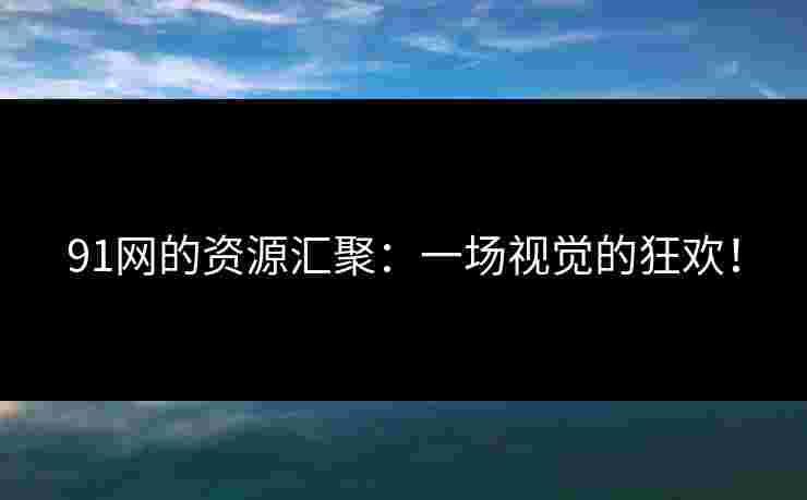 91网的资源汇聚：一场视觉的狂欢！
