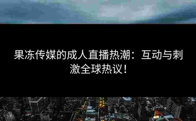 果冻传媒的成人直播热潮：互动与刺激全球热议！