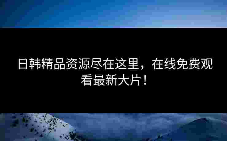 日韩精品资源尽在这里，在线免费观看最新大片！