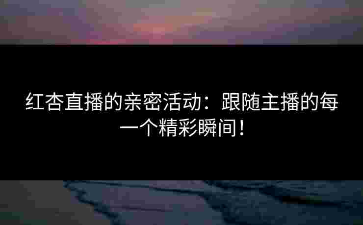 红杏直播的亲密活动：跟随主播的每一个精彩瞬间！
