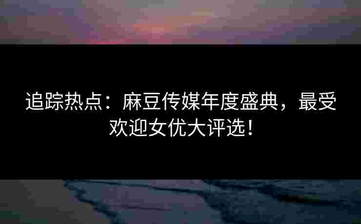 追踪热点：麻豆传媒年度盛典，最受欢迎女优大评选！